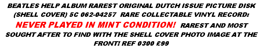 Text Box: BEATLES HELP ALBUM RAREST ORIGINAL DUTCH ISSUE PICTURE DISK (SHELL COVER) 5C 062-04257  RARE COLLECTABLE VINYL RECORD: NEVER PLAYED IN MINT CONDITION!  RAREST AND MOST SOUGHT AFTER TO FIND WITH THE SHELL COVER PHOTO IMAGE AT THE FRONT! REF 0300 �99